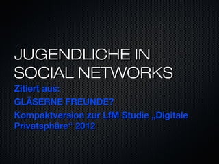 JUGENDLICHE IN
SOCIAL NETWORKS
Zitiert aus:
GLÄSERNE FREUNDE?
Kompaktversion zur LfM Studie „Digitale
Privatsphäre“ 2012
 