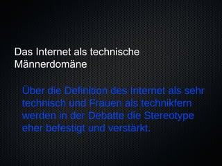 Das Internet als technische
Männerdomäne

 Über die Definition des Internet als sehr
 technisch und Frauen als technikfern
 werden in der Debatte die Stereotype
 eher befestigt und verstärkt.
 