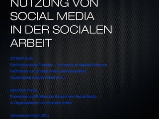 NUTZUNG VON
SOCIAL MEDIA
IN DER SOCIALEN
ARBEIT
ZITIERT AUS:
Fachhochschule Frankfurt – University of Applied Sciences
Fachbereich 4: Soziale Arbeit und Gesundheit
Studiengang Soziale Arbeit (B.A.)


Bachelor-Thesis
Potenziale und Risiken bei Einsatz von Social Media
in Organisationen der Sozialen Arbeit


Sommersemester 2011
 