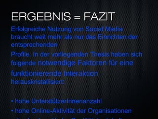ERGEBNIS = FAZIT
Erfolgreiche Nutzung von Social Media
braucht weit mehr als nur das Einrichten der
entsprechenden
Profile. In der vorliegenden Thesis haben sich
folgende notwendige Faktoren fur einë
funktionierende Interaktion
herauskristallisiert:

               ̈
• hohe UnterstutzerInnenanzahl
• hohe Online-Aktivität der Organisationen
 
