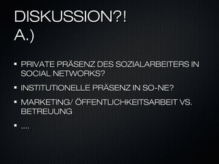 DISKUSSION?!
A.)
PRIVATE PRÄSENZ DES SOZIALARBEITERS IN
SOCIAL NETWORKS?
INSTITUTIONELLE PRÄSENZ IN SO-NE?
MARKETING/ ÖFFENTLICHKEITSARBEIT VS.
BETREUUNG
....
 