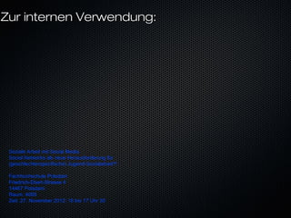 Zur internen Verwendung:




 Soziale Arbeit mit Social Media
 Social Networks als neue Herausforderung für
 (geschlechterspezifische) Jugend-Sozialarbeit?!

 Fachhochschule Potsdam
 Friedrich-Ebert-Strasse 4
 14467 Potsdam
 Raum: 4065
 Zeit: 27. November 2012: 16 bis 17 Uhr 30
 