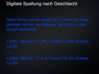 Digitale Spaltung nach Geschlecht


Noch immer ist der Anteil der Frauen am Netz
geringer als der der Männer. (nicht so in den
social networks!)

• 2007: Männer 67,1%, Frauen 53,8% Schere:
13.3%
-----
• 2008: Männer 72,4 % Frauen 58,3% Schere:
14,4%
 