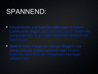 SPANNEND:

Eingabefelder und Selbstdarstellungen in Online-
Communities tragen zur Zementierung der Rollen bei,
wenig Interesse an Darstellungsformen jenseits von
Stereotypen
Deutlich mehr Frauen als Männer bloggen! U.a.
Harders/Hesse (2006) kommen sogar zu dem
Ergebnis, dass 85% der bloggenden Teenager
weiblich sind.
 
