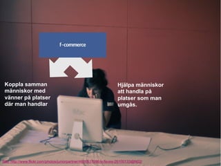 Koppla samman                                                     Hjälpa människor
 människor med                                                     att handla på
 vänner på platser                                                 platser som man
 där man handlar                                                   umgås.




Bild. http://www.flickr.com/photos/juniorpartner/4606537986/in/faves-26100133@N02/
 