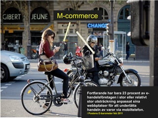 M-commerce




       Fortfarande har bara 23 procent av e-
       handelsföretagen i stor eller relativt
       stor utsträckning anpassat sina
       webbplatser för att underlätta
       handeln av varor via mobiltelefon.
       / Postens E-barometer feb 2011
 