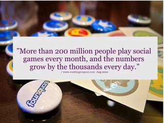 ”More than 200 million people play social
  games every month, and the numbers
    grow by the thousands every day.”
                           	
  
             / www.washingtonpost.com -Aug 2010
 