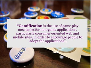 “Gamification is the use of game play
  mechanics for non-game applications,
 particularly consumer-oriented web and
mobile sites, in order to encourage people to
           adopt the applications”.
 