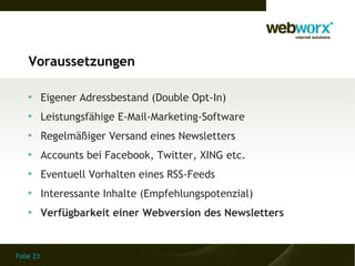 Voraussetzungen

    
           Eigener Adressbestand (Double Opt-In)
    
           Leistungsfähige E-Mail-Marketing-Software
    
           Regelmäßiger Versand eines Newsletters
    
           Accounts bei Facebook, Twitter, XING etc.
    
           Eventuell Vorhalten eines RSS-Feeds
    
           Interessante Inhalte (Empfehlungspotenzial)
    
           Verfügbarkeit einer Webversion des Newsletters


Folie 23
 