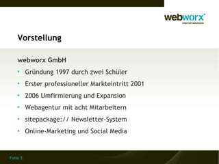Vorstellung

    webworx GmbH
    
          Gründung 1997 durch zwei Schüler
    
          Erster professioneller Markteintritt 2001
    
          2006 Umfirmierung und Expansion
    
          Webagentur mit acht Mitarbeitern
    
          sitepackage:// Newsletter-System
    
          Online-Marketing und Social Media


Folie 3
 