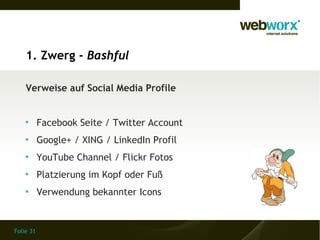 1. Zwerg - Bashful

    Verweise auf Social Media Profile


    
           Facebook Seite / Twitter Account
    
           Google+ / XING / LinkedIn Profil
    
           YouTube Channel / Flickr Fotos
    
           Platzierung im Kopf oder Fuß
    
           Verwendung bekannter Icons


Folie 31
 