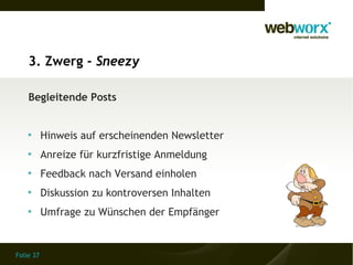 3. Zwerg - Sneezy

    Begleitende Posts


    
           Hinweis auf erscheinenden Newsletter
    
           Anreize für kurzfristige Anmeldung
    
           Feedback nach Versand einholen
    
           Diskussion zu kontroversen Inhalten
    
           Umfrage zu Wünschen der Empfänger


Folie 37
 
