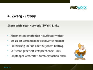 4. Zwerg - Happy

    Share With Your Network (SWYN) Links


    
           Abonnenten empfehlen Newsletter weiter
    
           Bis zu elf verschiedene Netzwerke nutzbar
    
           Platzierung im Fuß oder zu jedem Beitrag
    
           Software generiert entsprechende URLs
    
           Empfänger verbreitet durch einfachen Klick


Folie 39
 
