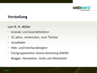 Vorstellung

    Lars R. H. Müller
    
          Gründer und Geschäftsführer
    
          32 Jahre, verheiratet, zwei Töchter
    
          Autodidakt
    
          Web- und Interfacedesigner
    
          Fachgruppenleiter Online-Marketing DiWiSH
    
          Blogger: Newsletter, Grills und Weizenbier


Folie 4
 