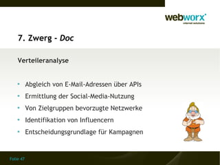 7. Zwerg - Doc

    Verteileranalyse


    
           Abgleich von E-Mail-Adressen über APIs
    
           Ermittlung der Social-Media-Nutzung
    
           Von Zielgruppen bevorzugte Netzwerke
    
           Identifikation von Influencern
    
           Entscheidungsgrundlage für Kampagnen


Folie 47
 