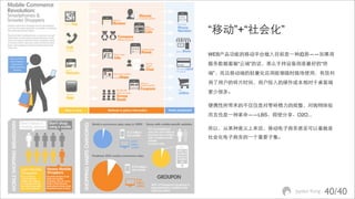 “移动”+“社会化”

WEB产品功能的移动平台植入目前是⼀一种趋势——如果将
服务数据看做“云端”的话，那么手持设备则是最好的“终
端”，而且移动端的轻量化应用能够随时随地使用，有效利
用了用户的碎片时间，用户投入的操作成本相对于桌面端
要少很多。

便携性所带来的不仅仅是对零碎精力的规整，对购物体验
而言也是⼀一种革命——LBS、即使分享、O2O...

所以，从某种意义上来说，移动电子商务甚至可以看做是
社会化电子商务的⼀一个重要子集。




                     Jayden Kong   40/40
 
