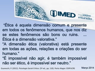 “Ética é aquela dimensão comum e presente
em todos os fenômenos humanos, que nos diz
se estes fenômenos são bons ou ruins. ...
Ética é a dimensão valorativa.”
“A dimensão ética (valorativa) está presente
em todas as ações, relações e criações do ser
humano.”
“É impossível não agir, é também impossível
não ser ético, é impossível ser neutro.”
Março 2014Guareschi, P. (2012). Psicologia Social Crítica. (5ª ed., pp. 110). Porto Alegre: EDIPUCRS
 