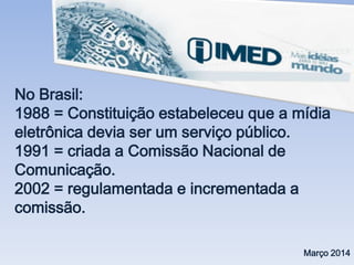 No Brasil:
1988 = Constituição estabeleceu que a mídia
eletrônica devia ser um serviço público.
1991 = criada a Comissão Nacional de
Comunicação.
2002 = regulamentada e incrementada a
comissão.
Março 2014
 