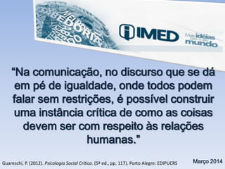 “Na comunicação, no discurso que se dá
em pé de igualdade, onde todos podem
falar sem restrições, é possível construir
uma instância crítica de como as coisas
devem ser com respeito às relações
humanas.”
Março 2014Guareschi, P. (2012). Psicologia Social Crítica. (5ª ed., pp. 117). Porto Alegre: EDIPUCRS
 