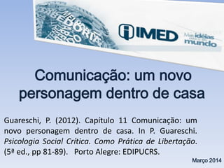 Comunicação: um novo
personagem dentro de casa
Março 2014
Guareschi, P. (2012). Capítulo 11 Comunicação: um
novo personagem dentro de casa. In P. Guareschi.
Psicologia Social Crítica. Como Prática de Libertação.
(5ª ed., pp 81-89). Porto Alegre: EDIPUCRS.
 
