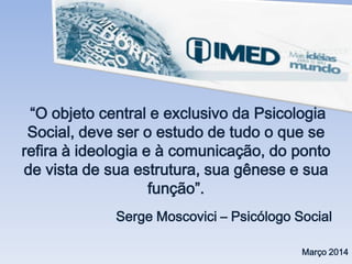 “O objeto central e exclusivo da Psicologia
Social, deve ser o estudo de tudo o que se
refira à ideologia e à comunicação, do ponto
de vista de sua estrutura, sua gênese e sua
função”.
Serge Moscovici – Psicólogo Social
Março 2014
 