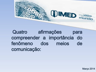 Quatro afirmações para
compreender a importância do
fenômeno dos meios de
comunicação:
Março 2014
 