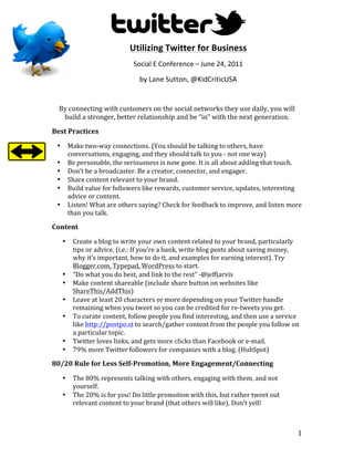 Utilizing	
  Twitter	
  for	
  Business	
  
                                                  Social	
  E	
  Conference	
  –	
  June	
  24,	
  2011	
  

                                                     by	
  Lane	
  Sutton,	
  @KidCriticUSA	
  
                                                                         	
  
       By	
  connecting	
  with	
  customers	
  on	
  the	
  social	
  networks	
  they	
  use	
  daily,	
  you	
  will	
  
        build	
  a	
  stronger,	
  better	
  relationship	
  and	
  be	
  “in”	
  with	
  the	
  next	
  generation.	
  
Best	
  Practices	
  

       •       Make	
  two-­‐way	
  connections.	
  (You	
  should	
  be	
  talking	
  to	
  others,	
  have	
  
               conversations,	
  engaging,	
  and	
  they	
  should	
  talk	
  to	
  you	
  -­‐	
  not	
  one	
  way)	
  
       •       Be	
  personable,	
  the	
  seriousness	
  is	
  now	
  gone.	
  It	
  is	
  all	
  about	
  adding	
  that	
  touch.	
  
       •       Don’t	
  be	
  a	
  broadcaster.	
  Be	
  a	
  creator,	
  connector,	
  and	
  engager.	
  	
  
       •       Share	
  content	
  relevant	
  to	
  your	
  brand.	
  
       •       Build	
  value	
  for	
  followers	
  like	
  rewards,	
  customer	
  service,	
  updates,	
  interesting	
  
               advice	
  or	
  content.	
  
       •       Listen!	
  What	
  are	
  others	
  saying?	
  Check	
  for	
  feedback	
  to	
  improve,	
  and	
  listen	
  more	
  
               than	
  you	
  talk.	
  

Content	
  

           •     Create	
  a	
  blog	
  to	
  write	
  your	
  own	
  content	
  related	
  to	
  your	
  brand,	
  particularly	
  
                 tips	
  or	
  advice.	
  (i.e.:	
  If	
  you’re	
  a	
  bank,	
  write	
  blog	
  posts	
  about	
  saving	
  money,	
  
                 why	
  it’s	
  important,	
  how	
  to	
  do	
  it,	
  and	
  examples	
  for	
  earning	
  interest).	
  Try	
  
                 Blogger.com,	
  Typepad,	
  WordPress	
  to	
  start.	
  
           •     “Do	
  what	
  you	
  do	
  best,	
  and	
  link	
  to	
  the	
  rest”	
  -­‐@jeffjarvis	
  
           •     Make	
  content	
  shareable	
  (include	
  share	
  button	
  on	
  websites	
  like	
  
                 ShareThis/AddThis)	
  
           •     Leave	
  at	
  least	
  20	
  characters	
  or	
  more	
  depending	
  on	
  your	
  Twitter	
  handle	
  
                 remaining	
  when	
  you	
  tweet	
  so	
  you	
  can	
  be	
  credited	
  for	
  re-­‐tweets	
  you	
  get.	
  
           •     To	
  curate	
  content,	
  follow	
  people	
  you	
  find	
  interesting,	
  and	
  then	
  use	
  a	
  service	
  
                 like	
  http://postpo.st	
  to	
  search/gather	
  content	
  from	
  the	
  people	
  you	
  follow	
  on	
  
                 a	
  particular	
  topic.	
  
           •     Twitter	
  loves	
  links,	
  and	
  gets	
  more	
  clicks	
  than	
  Facebook	
  or	
  e-­‐mail.	
  
           •     79%	
  more	
  Twitter	
  followers	
  for	
  companies	
  with	
  a	
  blog.	
  (HubSpot)	
  

80/20	
  Rule	
  for	
  Less	
  Self-­‐Promotion,	
  More	
  Engagement/Connecting	
  

           •     The	
  80%	
  represents	
  talking	
  with	
  others,	
  engaging	
  with	
  them,	
  and	
  not	
  
                 yourself.	
  
           •     The	
  20%	
  is	
  for	
  you!	
  Do	
  little	
  promotion	
  with	
  this,	
  but	
  rather	
  tweet	
  out	
  
                 relevant	
  content	
  to	
  your	
  brand	
  (that	
  others	
  will	
  like).	
  Don’t	
  yell!	
  



	
                                                                                                                                     1	
  
 