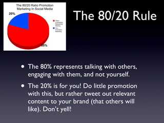 The 80/20 Rule The 80% represents talking with others, engaging with them, and not yourself. The 20% is for you! Do little promotion with this, but rather tweet out relevant content to your brand (that others will like). Don’t yell! 