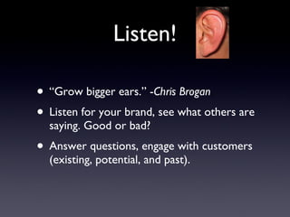 Listen! “Grow bigger ears.” - Chris Brogan Listen for your brand, see what others are saying. Good or bad? Answer questions, engage with customers (existing, potential, and past). 