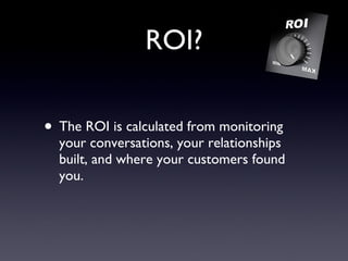 ROI? The ROI is calculated from monitoring your conversations, your relationships built, and where your customers found you. 