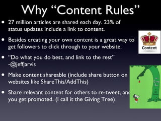 Why “Content Rules” 27 million articles are shared each day. 23% of status updates include a link to content. Besides creating your own content is a great way to get followers to click through to your website. “ Do what you do best, and link to the rest” -@jeffjarvis Make content shareable (include share button on websites like ShareThis/AddThis) Share relevant content for others to re-tweet, and you get promoted. (I call it the Giving Tree) 