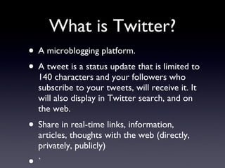 What is Twitter? A microblogging platform. A tweet is a status update that is limited to 140 characters and your followers who subscribe to your tweets, will receive it. It will also display in Twitter search, and on the web. Share in real-time links, information, articles, thoughts with the web (directly, privately, publicly) ` 