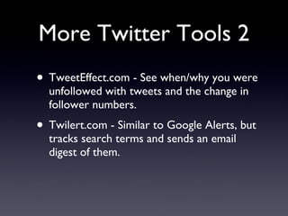 More Twitter Tools 2 TweetEffect.com - See when/why you were unfollowed with tweets and the change in follower numbers. Twilert.com - Similar to Google Alerts, but tracks search terms and sends an email digest of them. 