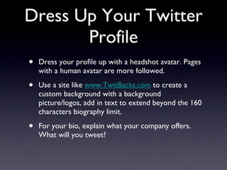 Dress Up Your Twitter Profile Dress your profile up with a headshot avatar. Pages with a human avatar are more followed. Use a site like  www.TwitBacks.com  to create a custom background with a background picture/logos, add in text to extend beyond the 160 characters biography limit. For your bio, explain what your company offers. What will you tweet? 