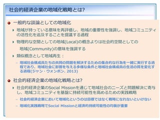 [16]사회적경제기업의 지역화 실천 전략 (서울시를 중심으로)
一般的な談論としての地域化
地域が持っている意味を再評価し、地域の重要性を強調し、地域コミュニティ
の活性化を追及することを提議する過程
物理的な空間としての地域(Local)の概念よりは社会的空間としての
地域(Community)の意味を強調する
類似概念として地域再生 :
– 地域社会構成員たちの共同の問題を解決するための集合的な行為を一緒に実行する過
程であり、地域社会に影響を与える多様な条件と地域社会構成員の生活の質を変化す
る過程(ジャン・ウォンボン. 2013)
社会的経済企業の地域化戦略とは?
社会的経済企業のSocial Missionを通じて地域社会のニーズと問題解決に寄与
し、地域コミュニティを基盤に持続可能性を高めるための実践戦略
– 社会的経済企業において地域化というのは目標ではなく戦略になれないといけない
– 地域化実践戦略でSocial Missionと経済的持続可能性の均衡が重要
社会的経済企業の地域化戦略とは?
 