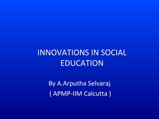 INNOVATIONS IN SOCIAL 
EDUCATION 
By A.Arputha Selvaraj 
( APMP-IIM Calcutta ) 
 