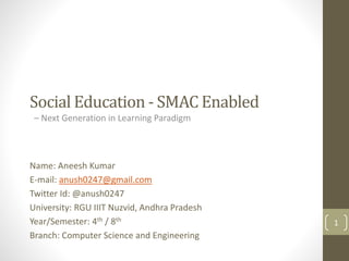 Social Education - SMAC Enabled
– Next Generation in Learning Paradigm
Name: Aneesh Kumar
E-mail: anush0247@gmail.com
Twitter Id: @anush0247
University: RGU IIIT Nuzvid, Andhra Pradesh
Year/Semester: 4th / 8th
Branch: Computer Science and Engineering
1
 