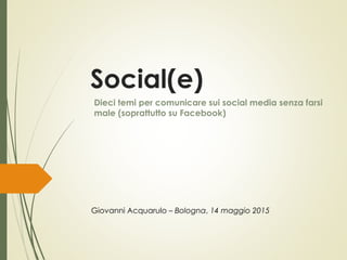 Social(e)
Dieci temi per comunicare sui social media senza farsi
male (soprattutto su Facebook)
Giovanni Acquarulo – Bologna, 14 maggio 2015
 