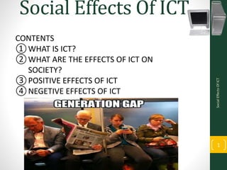 Social Effects Of ICT
SocialEffectsOfICT
1
CONTENTS
①WHAT IS ICT?
②WHAT ARE THE EFFECTS OF ICT ON
SOCIETY?
③POSITIVE EFFECTS OF ICT
④NEGETIVE EFFECTS OF ICT
 