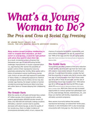What’s a Young
Woman to Do?The Pros and Cons of Social Egg Freezing
chances of successful fertilization, implantation, and
early embryo development. By age 35, a woman has
lost ~95% of her eggs and the rest are aging rapidly
(Baker, 1963; Practice Committee of the American Society for Reproductive
Medicine, 2006).
The Fertile Facts
Young women are often unaware of the early reduction
of their fertility, declining with age from her mid to late
20’s onward, most notably between 35 and 40 years
and over. To understand this better, consider the fact
that the proportion of women who fail to conceive after
one year of trying increases from 5% in those under
age 25 to 30% in those 35 and older, and the rate of
spontaneous miscarriage increases from ~10% before
age 30 to 34% at age 40, reaching 50-75% at ages
above 45 (American Society for Reproductive Medicine, 2003; Dunson,
Baird, & Colombo, 2004). With time, there are also increased
opportunities to contract genital tract pathologies such
as STIs, tubal damage, fibroids, endometriosis, etc., and
these can interfere with fertility, implantation, and
ultimately successful pregnancy.
Many women incorrectly believe that assisted
reproductive technology can extend their fertile years.
However, in vitro fertilization (IVF) is also increasingly
unsuccessful with rising age (i.e., the chance of a live
B Y J O A N N PA L E Y G A L S T , P H D
C H A I R , T H E A FA M E N TA L H E A LT H A D V I S O R Y C O U N C I L
Many modern women postpone childbearing in
order to complete their education, get their
career on solid footing, or find the right partner
with whom they want to share their life.
As a result, increasing numbers of women find
themselves over age 35 and confronting fertility
challenges. Improvements in oocyte cryopreservation
(i.e., egg freezing) offer women the possibility of
greater control of their reproductive future by
potentially extending their fertility. While women with a
history of premature ovarian insufficiency, ovarian
cysts, living in an area with high exposure to pesticides
or heavy metals, or undergoing exposure to chemical
or biological warfare due to military service may also
consider egg freezing, the largest numbers of women
considering social egg freezing are likely to be those
who either desire or foresee delaying their childbearing
years.
The Female Facts
While the ovaries of a 20 week old female fetus contain
4-7 million oocytes, this is halved by birth, and by
puberty approximately 400,000 oocytes remain. Of
these, only 400-500 will eventually undergo ovulation.
Ultimately, a woman’s ovarian reserve quantity
decreases with advancing age, as does the quality of
her oocytes (e.g., there is a higher incidence of
chromosomal anomalies) which, in turn, reduces the
 