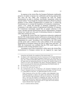 2006]                              SOCIAL JUSTICE                                        13

      In response to the Action Plan, the European Parliament, traditionally
proactive in matters of private law codification and having endorsed this
idea since the late 1980s, also recognized the need for further
harmonization in order to facilitate cross-border transactions within the
internal market.49 Even though the European Parliament offered its political
guidance to drive further Europeanization of contract law, it warned the
Commission not to overstep the boundaries of Community competences.50
Article 5 EC, stating the principle of attributed competences of the
Community, is the major concern of supranational institutions. In response,
the Commission increasingly argued that via greater coherence in the
acquis, through maximal harmonization and less differentiation, European
contract law would serve the goal of eliminating obstacles to integration,
rather than creating new ones.
      In drafting the Action Plan the Commission technocrats emphasized
that the CFR would eliminate market inefficiencies arising from the diverse
implementation of European directives, ensuring greater coherence in their
interpretation by courts. According to the Commission, the CFR should
provide jurists with a solution to the costly problem of the non-uniform
interpretation of European contract law due to vague terms and rules.51 In
2004, the Commission was confident that the CFR would improve the
coherence of the existing and future acquis.52
      According to one of the Commission’s follow-ups to the Action Plan,
inconsistencies in European contract law are triggered by vague legal


      transactions and, thereby, the completion of the internal market.” Id.
49.   See Report on the Communication from the Commission to the European Parliament
      and the Council—A More Coherent European Contract Law—an Action Plan, EUR.
      PARL. DOC. (COM A5-0256/2003) (2003), prepared by Klaus-Heiner Lehne. Here the
      EP argues that new harmonizing directives on contract law should be based on EC
      Treaty art. 95 and, in the aftermath of the tobacco advertising judgement, it should
      have as a primary goal the achievement and functioning of the internal market. Id.
50.   See Staudenmayer, supra note 39, at 116-17.
51.   See Action Plan, supra note 38, para. 18.
52.   See Communication from the Commission to the European Parliament and the
      Council – European Contract Law and the Revision of the Acquis: The Way Forward,
      § 1, COM (2004) 651 final (Nov. 10, 2004) [hereinafter The Way Forward].
         [T]he Commission will use the CFR as a toolbox, where appropriate, when
         presenting proposals to improve the quality and coherence of the existing
         acquis and future legal instruments in the area of contract law. At the same
         time, it will serve the purpose of simplifying the acquis. The CFR will
         provide clear definitions of legal terms, fundamental principles and coherent
         model rules of contract law, drawing on the EC acquis and on best solutions
         found in Member States’ legal orders.
      Id. § 2.1.1 (internal citations omitted).
 