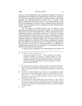 2006]                            SOCIAL JUSTICE                                            15

means to avoid fragmentation and incoherencies triggered by minimum
harmonization rule making in the implementation of directives. Moreover,
the CFR aims to provide both European and national judges with uniform
principles for interpreting European contract law, as a remedy to the
diverse interpretation by domestic courts.58 The institutionalization of the
CFR is developing day by day and it can be monitored on the Commission
website where the names of the new appointees from the Member States
are now made public.59
      The CFR project has divided scholars into two opposite camps
supporting and opposing the Commission’s agenda. On the Commission
side, Christian Von Bar maintained that the CFR is an important tool for
establishing coherence of European contract law.60 Likewise, the Acquis
Group claimed that its ability to provide a common terminology as well as
common principles to interpret the body of contract rules would be key to
fostering coherency in European contract law.61 In going beyond a mere
functional approach, for which the CFR is simply an instrument to achieve
better legislation for the internal market, the Acquis Group suggested that
this tool could be used also by accession countries as a guideline for
implementing European law or by practitioners in interpreting directives
and then transposing national provisions.62
      In contrast, jurists committed to the understanding of the practice of


58.   See The Way Forward, supra note 52, § 3.1.3.
         The structure envisaged for the CFR . . . is that it would first set out common
         fundamental principles of contract law, including guidance on when
         exceptions to such fundamental principles could be required. Secondly, those
         fundamental principles would be supported by definitions of key concepts.
         Thirdly, these principles and definitions would be completed by model rules,
         forming the bulk of the CFR.
      Id.
59.   See Europa, European Commission, Consumer Affairs, Common Frame of Reference,
      http://ec.europa.eu/consumers/cons_int/safe_shop/fair_bus_pract/cont_law/common_
      frame_ref_en.htm (last visited Dec. 4, 2006) (providing a database of member state
      experts).
60.   See Christian Von Bar & Stephen Swann, A Response to the Action Plan on European
      Contract Law: A More Coherent European Contract Law (COM (2003) 63), 11 EUR.
      REV. PRIVATE L., 595, 597 (2003); Christian Von Bar, From Principles to
      Codification: Prospects for European Private Law, 8 COLUM. J. EUR. L. 379, 385
      (Stephen Swann trans., 2002).
61.   See Gianmaria Ajani & Hans Schulte-Nölke, The Action Plan on a More Coherent
      European Contract Law: Response on Behalf of the Acquis Group, para. 6, ACQUIS
      GROUP, May 15, 2003, http://www.acquis-group.org (follow “documents” hyperlink;
      then follow “EU-Materials” hyperlink; then follow “Response on behalf of the Acquis
      Group” hyperlink).
62.   See id.
 