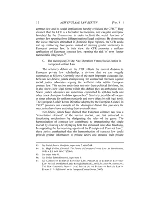 16                      NEW ENGLAND LAW REVIEW                              [Vol. 41:1

contract law and its social implications harshly criticized the CFR.63 They
claimed that the CFR is a formalist, technocratic, and exegetic enterprise
launched by the Commission in order to limit the social function of
contract law spurring from different national legal traditions. By dismissing
the social practices embedded in domestic legal regimes, the CFR could
end up reinforcing divergences instead of creating greater uniformity in
European contract law. In their view, the CFR promotes a uniform
application of European contract law, opening the risk of even further
technocratic integration.64

      C. The Ideological Divide: Neo-liberalism Versus Social Justice in
         European Contract Law
      The scholarly debate on the CFR reflects the current division in
European private law scholarship, a division that we can roughly
summarize as follows. Currently one of the most important cleavages lies
between neo-liberal jurists championing for contractual freedom against
social justice advocates arguing for welfarist rules within European
contract law. This section underlines not only these political divisions, but
it also shows how legal forms within this debate play an ambiguous role.
Social justice advocates are sometimes committed to soft-law tools and
other times champion hard-law approaches.65 Similarly, neo-liberal lawyers
at times advocate for uniform standards and more often for soft legal tools.
The European Unfair Terms Directive adopted by the European Council in
199366 provides one example of the ideological divide that pervades the
way jurists have been analyzing these contradictions.
      Neo-liberal jurists have claimed that European contract law was a
“constitutive element” of the internal market, one that enhanced its
functioning mechanisms by designating the rules of the game. The
harmonization of contract law contributed to strengthening the single
market by ensuring a level playing field that enhanced individual freedoms.
In supporting the harmonizing agenda of the Principles of Contract Law,67
these jurists emphasized that the harmonization of contract law could
provide greater information to private actors and enhance their private


63.   See Social Justice Manifesto, supra note 2, at 662-64.
64.   Id.; Hugh Collins, Editorial: The Future of European Private Law: An Introduction,
      10 EUR. L.J. 649, 649-52 (2004).
65.   See supra note 41.
66.   See Unfair Terms Directive, supra note 9.
67.   See COMM’N ON EUROPEAN CONTRACT LAW, PRINCIPLES OF EUROPEAN CONTRACT
      LAW: PARTS I AND II (Ole Lando & Hugh Beale eds., 2000); MARTIJN W. HESSELINK,
      THE NEW EUROPEAN PRIVATE LAW: ESSAYS ON THE FUTURE OF PRIVATE LAW IN
      EUROPE 112-13 (Private Law in European Context Series, 2002).
 