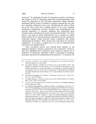 2006]                            SOCIAL JUSTICE                                          17

autonomy.68 In supporting the idea of a European economic constitution,
they argued in favor of a European codification, which guaranteed to each
person the disposition of her individual entitlements. Jürgen Basedow
maintained that the notion of freedom of contract remained the core idea
for a European codification since every individual has the right to affirm
his or her will to enter into a binding contract. In his view, European
codification strengthened economic freedoms and counterbalanced the
growing importance of consumer regulation that undermined those
common values enshrined in the notion of contractual freedom.69 For these
lawyers, the scope of market harmonization was to remedy the market
failure created by the cleavage between commercial and non-commercial
contractual regimes, which restricted market competition and created
informational asymmetry.70 These lawyers have tied claims for European
codification71 to a notion of contract law as a tool for enhancing party
autonomy across Member States.72
      These neo-liberal lawyers have devoted great attention to and
supported legislative measures proposed by the Commission. However,
they have highlighted that Community action should be cautious not to
undermine its democratic legitimacy, which is guaranteed by European
procedures and mostly by national democratic processes.73 For instance, the


68.   See PARTY AUTONOMY AND THE ROLE OF INFORMATION IN THE INTERNAL MARKET
      (Stefan Grundmann et al. eds., 2001).
69.   See Jürgen Basedow, Codification of Private Law in the European Union: The
      Making of a Hybrid, 9 EUR. REV. PRIVATE L. 35, 35-49 (2001). The freedom to bind
      oneself contractually to a future disposition is an important and striking example of
      this freedom. See id. at 42. The role of contract law “is based upon the theoretical
      perception that promise and the reliance on it is a basic behaviour in human society.”
      Id. at 38.
70.   See Stefan Grundmann, The Structure of European Contract Law, 9 EUR. REV.
      PRIVATE L. 505, 518 (2001).
71.   See Jürgen Basedow, A Common Contract Law for the Common Market, 33 COMMON
      MKT. L. REV. 1169, 1173-82 (1996).
72.   See AN ACADEMIC GREEN PAPER ON EUROPEAN CONTRACT LAW (Stefan Grundmann
      & Jules Stuyck eds., 2002).
73.   See Bundesverfassungsgericht [BVerfG] [Federal Constitutional Court] Oct. 12,
      1993, 89 Entscheidungen des Bundesverfassungsgerichts [BVerfGE] 197 (F.R.G.),
      translated in [1994] 1 C.M.L.R. 57 (“Maastricht Decision”); cf. Joseph H.H. Weiler,
      The State “über alles”: Demos, Telos and the German Maastricht Decision (Jean
      Monnet Ctr. for Int’l & Regional Econ. Law & Just., N.Y.U. Sch. of Law, Working
      Paper No. 6/95, 1995), available at http://www.jeanmonnetprogram.org/papers/
      papers95.html (follow “No. 6/95” hyperlink) (decrying perceived Nazi-Era notions of
      racial and ethnic homogeneity required for democratic legitimacy reflected in the
      Maastricht Decision); Peter Lindseth, The Maastricht Decision Ten Years Later:
      Parliamentary Democracy, Separation of Powers, and the Schmittian Interpretation
 