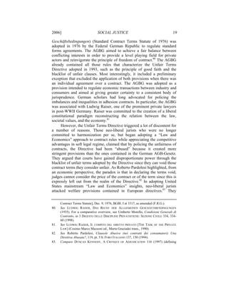 2006]                          SOCIAL JUSTICE                                      19

Geschäftsbedingungen) (Standard Contract Terms Statute of 1976) was
adopted in 1976 by the Federal German Republic to regulate standard
forms agreements. The AGBG aimed to achieve a fair balance between
conflicting interests in order to provide a level playing field for private
actors and reinvigorate the principle of freedom of contract.80 The AGBG
already contained all those rules that characterize the Unfair Terms
Directive adopted in 1993, such as the principle of good faith and the
blacklist of unfair clauses. Most interestingly, it included a preliminary
exception that excluded the application of both provisions when there was
an individual agreement over a contract. The AGBG was adopted as a
provision intended to regulate economic transactions between industry and
consumers and aimed at giving greater certainty to a consistent body of
jurisprudence. German scholars had long advocated for policing the
imbalances and inequalities in adhesion contracts. In particular, the AGBG
was associated with Ludwig Raiser, one of the prominent private lawyers
in post-WWII Germany. Raiser was committed to the creation of a liberal
constitutional paradigm reconstructing the relation between the law,
societal values, and the economy.81
      However, the Unfair Terms Directive triggered a lot of discontent for
a number of reasons. Those neo-liberal jurists who were no longer
committed to harmonization per se, but began adopting a “Law and
Economics” approach to contract rules while appreciating the competitive
advantages in soft legal regime, claimed that by policing the unfairness of
contracts, the Directive had been “abused” because it created more
stringent provisions than the ones contained in the German AGB-Gesetz.
They argued that courts have gained disproportionate power through the
blacklist of unfair terms adopted by the Directive since they can void those
contract terms they consider unfair. As Roberto Pardolesi highlighted, from
an economic perspective, the paradox is that in declaring the terms void,
judges cannot consider the price of the contract or of the term since this is
expressly left out from the realm of the Directive.82 In adopting United
States mainstream “Law and Economics” insights, neo-liberal jurists
attacked welfare provisions contained in European directives.83 They


      Contract Terms Statute], Dec. 9, 1976, BGBl. I at 3317, as amended (F.R.G.).
80.   See LUDWIG RAISER, DAS RECHT DER ALLGEMEINEN GESCHÄFTSBENDINGUNGEN
      (1935). For a comparative overview, see Umberto Morello, Condizioni Generali di
      Contratto, in 3 DIGESTO DELLE DISCIPLINE PRIVATISTICHE: SEZIONE CIVILE 334, 334-
      60 (1998).
81.   See LUDWIG RAISER, IL COMPITO DEL DIRITTO PRIVATO [THE TASK OF THE PRIVATE
      LAW] (Cosimo Marco Mazzoni ed., Marta Graziadei trans., 1990).
82.   See Roberto Pardolesi, Clausole Abusive (nei contratti dei consumatori) Una
      Direttiva Abusata?, 119, pt. 5 IL FORO ITALIANO 137, 150 (1994).
83.   Compare DUNCAN KENNEDY, A CRITIQUE OF ADJUDICATION 116 (1997) (defining
 