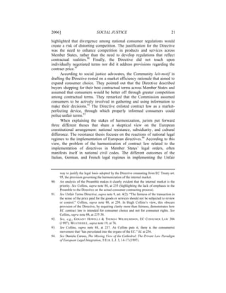 2006]                             SOCIAL JUSTICE                                           21

highlighted that divergence among national consumer regulations would
create a risk of distorting competition. The justification for the Directive
was the need to enhance competition in products and services across
Member States, rather than the need to develop regulations that reflect
contractual realities.90 Finally, the Directive did not touch upon
individually negotiated terms nor did it address provisions regarding the
contract price.91
      According to social justice advocates, the Community leit-motif in
drafting the Directive rested on a market efficiency rationale that aimed to
expand consumer choice. They pointed out that the Directive described
buyers shopping for their best contractual terms across Member States and
assumed that consumers would be better off through greater competition
among contractual terms. They remarked that the Commission assumed
consumers to be actively involved in gathering and using information to
make their decisions.92 The Directive enlisted contract law as a market-
perfecting device, through which properly informed consumers could
police unfair terms.93
      When explaining the stakes of harmonization, jurists put forward
three different theses that share a skeptical view on the European
constitutional arrangement: national resistance, subsidiarity, and cultural
difference. The resistance thesis focuses on the reactions of national legal
regimes to the implementation of European directives.94 According to this
view, the problem of the harmonization of contract law related to the
implementation of directives in Member States’ legal orders, often
manifests itself in national civil codes. The different outcomes of the
Italian, German, and French legal regimes in implementing the Unfair


      way to justify the legal basis adopted by the Directive emanating from EC Treaty art.
      95, the provision governing the harmonization of the internal market.
90.   An analysis of the Preamble makes it clearly evident that the internal market is the
      priority. See Collins, supra note 88, at 235 (highlighting the lack of emphasis in the
      Preamble to the Directive on the actual consumer contracting process).
91.   See Unfair Terms Directive, supra note 9, art. 4(2). “The fairness of the transaction in
      the sense of the price paid for the goods or services should not be subjected to review
      or control.” Collins, supra note 88, at 238. In Hugh Collins’s view, this obscure
      provision of the Directive, by requiring clarity more than fairness, demonstrates how
      EC contract law is intended for consumer choice and not for consumer rights. See
      Collins, supra note 88, at 237-38.
92.   See, e.g., GERAINT HOWELLS & THOMAS WILHELMSSON, EC CONSUMER LAW 306
      (1997); WEATHERILL, supra note 19, at 76.
93.   See Collins, supra note 88, at 237. As Collins puts it, there is the consumerist
      movement that “has percolated into the organs of the EC.” Id. at 236.
94.   See Daniela Caruso, The Missing View of the Cathedral: The Private Law Paradigm
      of European Legal Integration, 3 EUR. L.J. 3, 14-17 (1997).
 