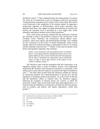 24                      NEW ENGLAND LAW REVIEW                             [Vol. 41:1

distributive justice.110 They emphasized that the harmonization of contract
law needs to be understood as part of European multi-level governance
creating political consequences for citizens of the Union rather than merely
a tool functional to the completion of the internal market. In opposing a
technocratic approach to harmonization, social justice advocates have
departed from those who suggest resisting harmonization of contract law
because the European level is pervaded by a free market bias, which
ultimately undermines national social welfare legislation.111
      Thus, social justice advocates claimed that the unification of private
law proceeds as part of the political evolution of the construction of the
European Union. Therefore, the Commission should address socio-
economic values more openly and democratically through “new methods
for the construction of this union of shared fundamental values (which
include respect for cultural diversity) as represented in the law of contract
and the remainder of private law.”112 Finally, in their plea for greater social
justice and regulatory legitimacy they maintain:
          Unless a more democratic and accountable process is initiated,
          there is a clear danger that these fundamental issues will never be
          openly addressed, and a serious risk that powerful interest groups
          will be able to manipulate the technocratic process behind the
          scenes in order to secure their interests at the expense of the
          welfare of ordinary citizens.113
      The Manifesto starts with the assumption that the Commission, in its
regulatory agenda, lacks a vision of fairness, because “[a]s traditionally
understood, the function of the European Community is to promote a free
market, not to ensure that this market is corrected in the light of distributive
aims.”114 The three ideas around which the Manifesto unfolds are fairness
in contractual relations, the constitutionalization of private law, and the
legitimacy of European modes of governance. As to the notion of fairness
and the distributive effects of contract rules, the Manifesto suggests
following the examples of national private law systems, in which the
protection is based “upon social needs rather than equal opportunities, or a
concern about the distributive consequences of legal rules between groups,
such as creditors and debtors, and equally importantly, within such
groups.”115


110.   See HUGH COLLINS, REGULATING CONTRACTS 356-61 (1999).
111.   See Social Justice Manifesto, supra note 2, at 657.
112.   Id.
113.   Id. at 658.
114.   Id. at 660-61.
115.   Id. at 666.
 