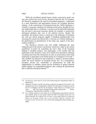 2006]                            SOCIAL JUSTICE                                        25

      While the neo-liberal agenda fosters clearly conservative goals, one
may also criticize the Social Justice Manifesto from the left. For instance,
the Manifesto emphasizes the need for procedural legitimacy—understood
as a more democratic and participatory process for European decision-
making—in the construction of European private law. While legitimacy is
certainly a necessary condition for reaching social justice through the law,
one might doubt that it is sufficient. A process can be politically legitimate
but can lead to anti-social outcomes should, for example, a conservative
ideological platform take over in the political process. Despite this
possibility, the political choice to intervene in the landscape of European
law with any reform proposal capable of handling (paradoxically even
choosing) the current neo-liberal drift is welcome as a frontal challenge to
the phenomenon of naturalization of the status quo, typical of the post-
modern condition.116
      The Manifesto, however, has only mildly challenged the most
influential part of the lawyer’s profession, which has a stake in the current
equilibrium of power by controlling the lion’s share of the European
funding to scholarly projects. Not surprisingly, a few months after the
publication of the Manifesto some of its authors have themselves obtained
rewarding sums from the Commission to carry on social justice work while
continuing to participate in the Study Group on a European Civil Code.117
This multiple role played by elite academics is indeed a recurrent pattern
within the social structure of European private law. As a consequence,
European private law scholarship is characterized by both the
fragmentation of scholarly groups and the formation of grand coalitions
pulled together for instrumental purposes, thus creating the phenomenon
that is called the Scholarly Industry.118




116. See KENNEDY, supra note 83, at 216, 236-38 (discussing the “naturalization effect” in
     adjudication).
117. Headed by Christian Von Bar, this group, comprised of academics from the EU, has
     undertaken the task of “produc[ing] a codified set of Principles of European Law for
     the law of obligation and the law of property.” Study Group on a European Civil
     Code,         http://www.sgecc.net/pages/en/home/index.welcome.htm            (follow
     “Introduction” hyperlink) (last visited Dec. 4, 2006).
118. For a brilliant analysis on this subject by an anthropologist assessing the economic
     and symbolic power of each group within the field of European private law, see
     Agnes Schreiner, The Common Core of Trento, A Socio-legal Analysis of a Research
     Project on European Private Law, in IN LAWYERS’ CIRCLES: LAWYERS AND
     EUROPEAN LEGAL INTEGRATION 125, 125-40 (Alex Jettinghoff & Harm Schepel eds.,
     2004).
 