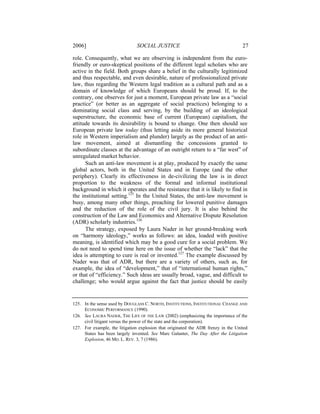 2006]                          SOCIAL JUSTICE                                       27

role. Consequently, what we are observing is independent from the euro-
friendly or euro-skeptical positions of the different legal scholars who are
active in the field. Both groups share a belief in the culturally legitimized
and thus respectable, and even desirable, nature of professionalized private
law, thus regarding the Western legal tradition as a cultural path and as a
domain of knowledge of which Europeans should be proud. If, to the
contrary, one observes for just a moment, European private law as a “social
practice” (or better as an aggregate of social practices) belonging to a
dominating social class and serving, by the building of an ideological
superstructure, the economic base of current (European) capitalism, the
attitude towards its desirability is bound to change. One then should see
European private law today (thus letting aside its more general historical
role in Western imperialism and plunder) largely as the product of an anti-
law movement, aimed at dismantling the concessions granted to
subordinate classes at the advantage of an outright return to a “far west” of
unregulated market behavior.
      Such an anti-law movement is at play, produced by exactly the same
global actors, both in the United States and in Europe (and the other
periphery). Clearly its effectiveness in de-civilizing the law is in direct
proportion to the weakness of the formal and informal institutional
background in which it operates and the resistance that it is likely to find in
the institutional setting.125 In the United States, the anti-law movement is
busy, among many other things, preaching for lowered punitive damages
and the reduction of the role of the civil jury. It is also behind the
construction of the Law and Economics and Alternative Dispute Resolution
(ADR) scholarly industries.126
      The strategy, exposed by Laura Nader in her ground-breaking work
on “harmony ideology,” works as follows: an idea, loaded with positive
meaning, is identified which may be a good cure for a social problem. We
do not need to spend time here on the issue of whether the “lack” that the
idea is attempting to cure is real or invented.127 The example discussed by
Nader was that of ADR, but there are a variety of others, such as, for
example, the idea of “development,” that of “international human rights,”
or that of “efficiency.” Such ideas are usually broad, vague, and difficult to
challenge; who would argue against the fact that justice should be easily


125. In the sense used by DOUGLASS C. NORTH, INSTITUTIONS, INSTITUTIONAL CHANGE AND
     ECONOMIC PERFORMANCE (1990).
126. See LAURA NADER, THE LIFE OF THE LAW (2002) (emphasizing the importance of the
     civil litigant versus the power of the state and the corporation).
127. For example, the litigation explosion that originated the ADR frenzy in the United
     States has been largely invented. See Marc Galanter, The Day After the Litigation
     Explosion, 46 MD. L. REV. 3, 7 (1986).
 