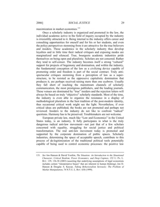 2006]                            SOCIAL JUSTICE                                        29

maximization in market economies.131
       Once a scholarly industry is organized and promoted in the law, the
individual academic active in the field of inquiry occupied by the industry
is irresistibly attracted to it. Being internal to the industry offers career and
consulting opportunities for oneself and for his or her students, and even
the policy perspectives stemming from it are attractive for the true believers
and insiders. These academics in the scholarly industry thus develop
loyalties and in little time their radical critiques and exposing modes are
marginalized and silenced. True, bourgeois academic industries pride
themselves on being open and pluralistic. Scholars are not censored. Rather
they tend to self-censor. The industry becomes itself a strong “cultural”
support for projects of hegemony and domination, and within the industry,
the fundamental conception of the law as a civilizing device capable of
promoting order and freedom is part of the social contract. Truly anti-
spectacular critiques stemming from a perception of law as a super-
structure, to be resisted as the oppressive capitalistic domination that
produces it, are perhaps received raising more than one eyebrow. Usually
they fall short of reaching the mainstream channels of scholarly
communication, the most prestigious publishers, and the leading journals.
These venues are dominated by “true” insiders and the rejection letters will
always be based on truly “objective” scholarly standards. Most of the time,
the industry is even able to organize the resistance in a display of
methodological pluralism in the best tradition of the post-modern identity,
thus occasional critical work might see the light. Nevertheless, if ever
critical ideas are published, the books are not promoted and perhaps not
reviewed. Insiders to the industry do not like to confront “radical”
questions. Harmony has to be preserved. Troublemakers are not welcome.
       European private law, much like “Law and Economics” in the United
States today, is an industry. It fully participates in what is the truly
dangerous radical anti-law movement—not just that of a few scholars
concerned with equality, struggling for social justice and political
transformation. The real anti-law movement today is promoted and
supported by the corporate domination of public spaces. Scholarly
industries, determining the space of acceptable speech, contribute to this
process of de-legitimization of the traditional political tools potentially
capable of being used to control economic processes: the positive law


131. See Jon Hanson & David Yosifon, The Situation: An Introduction to the Situational
     Character, Critical Realism, Power Economics, and Deep Capture, 152 U. PA. L.
     REV. 129, 136-38 (2003) (asserting that underlying assumptions of legal economists
     includes certain “interpretative biases” that are inherent in human thinking); Jon D.
     Hanson & Douglas A. Keysar, Taking Behavioralism Seriously: The Problem of
     Market Manipulation, 74 N.Y.U. L. REV. 630 (1999).
 